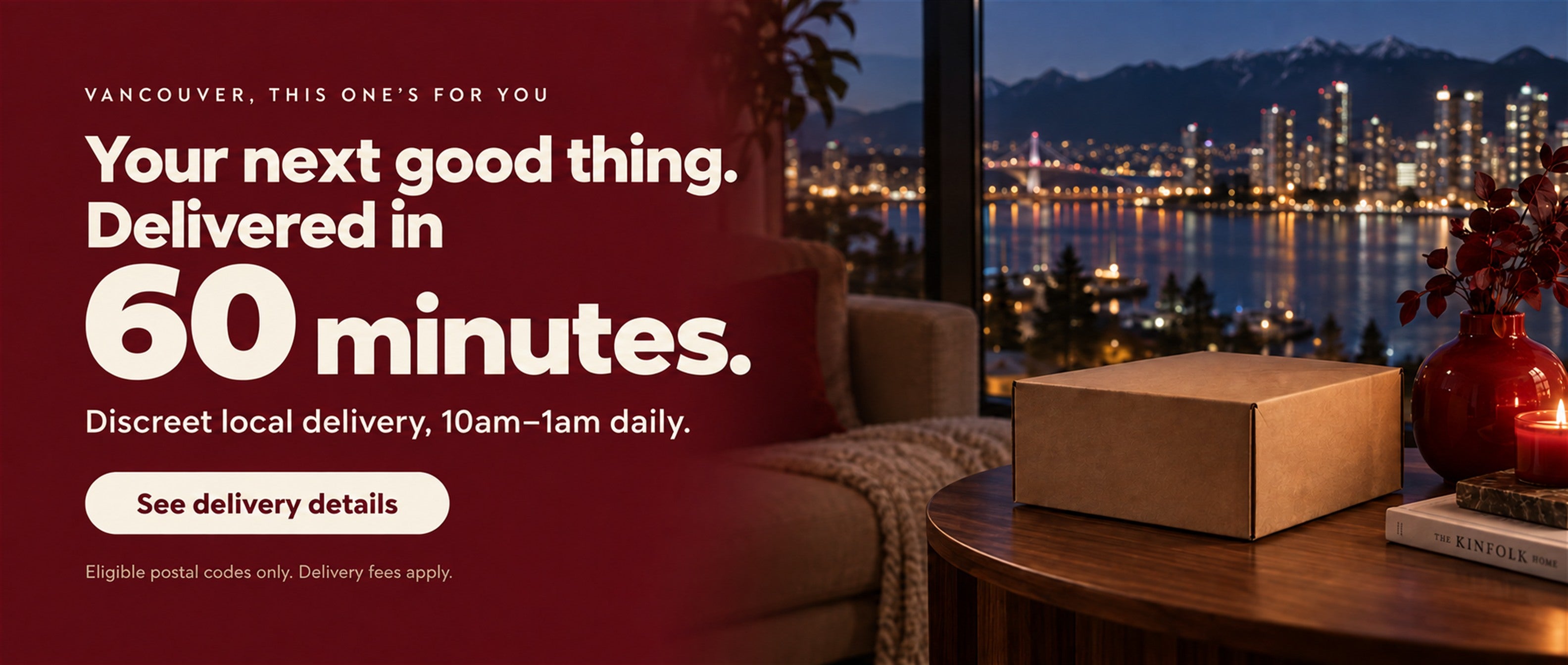 Vancouver delivery in 60 minutes. Discreet local delivery, 10am–1am daily. Eligible postal codes only. Delivery fees apply. See delivery details.