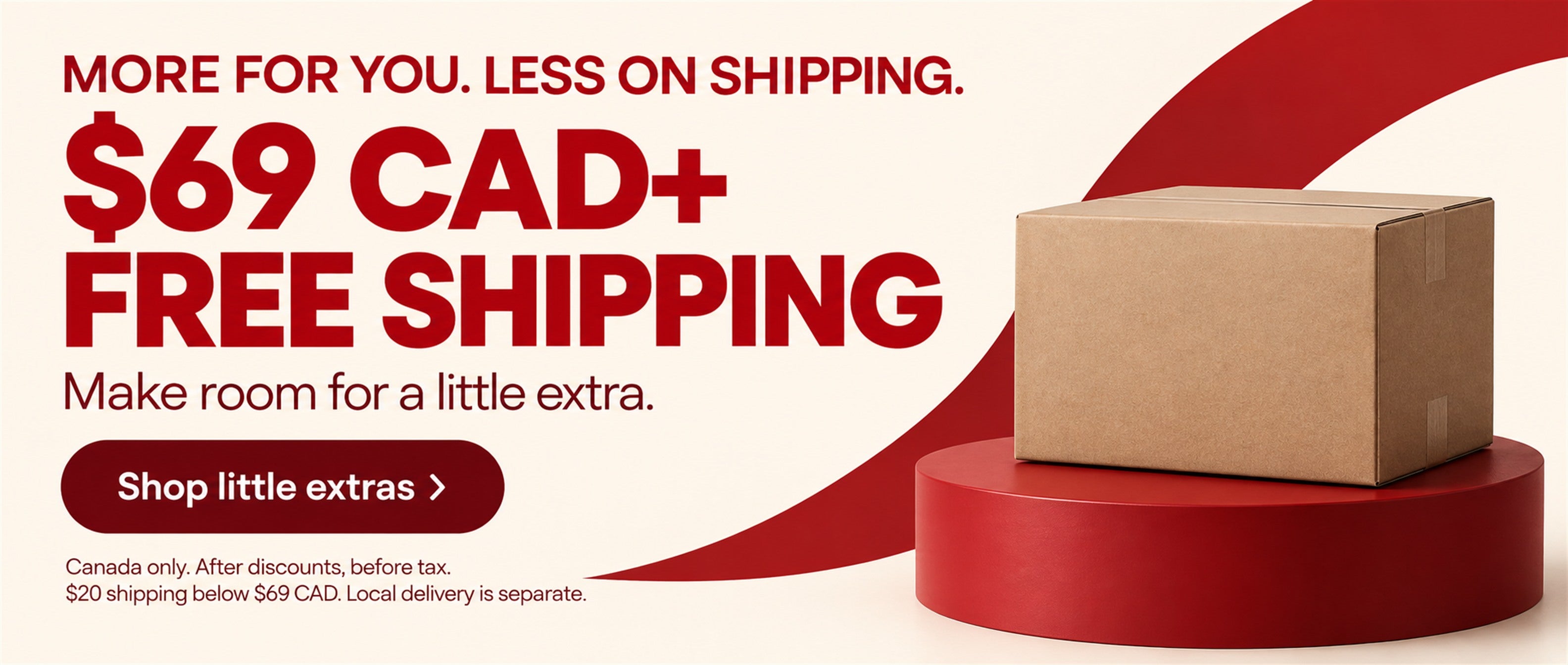 Free shipping at $69 CAD or more. Canada only, after discounts, before tax. $20 shipping below $69 CAD. Local delivery is separate. Shop little extras.